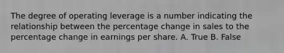 The degree of operating leverage is a number indicating the relationship between the percentage change in sales to the percentage change in earnings per share. A. True B. False