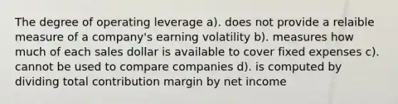 The degree of operating leverage a). does not provide a relaible measure of a company's earning volatility b). measures how much of each sales dollar is available to cover fixed expenses c). cannot be used to compare companies d). is computed by dividing total contribution margin by net income