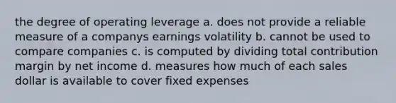 the degree of operating leverage a. does not provide a reliable measure of a companys earnings volatility b. cannot be used to compare companies c. is computed by dividing total contribution margin by net income d. measures how much of each sales dollar is available to cover fixed expenses