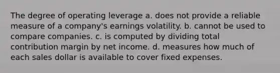 The degree of operating leverage a. does not provide a reliable measure of a company's earnings volatility. b. cannot be used to compare companies. c. is computed by dividing total contribution margin by net income. d. measures how much of each sales dollar is available to cover fixed expenses.