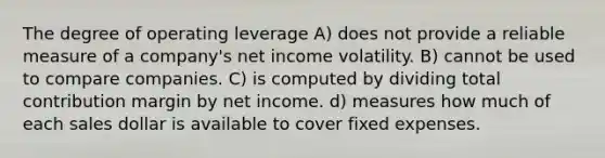 The degree of operating leverage A) does not provide a reliable measure of a company's net income volatility. B) cannot be used to compare companies. C) is computed by dividing total contribution margin by net income. d) measures how much of each sales dollar is available to cover fixed expenses.