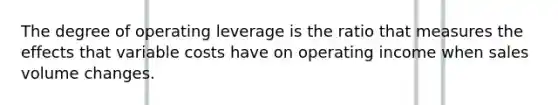 The degree of operating leverage is the ratio that measures the effects that variable costs have on operating income when sales volume changes.