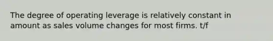 The degree of operating leverage is relatively constant in amount as sales volume changes for most firms. t/f