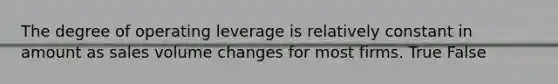 The degree of operating leverage is relatively constant in amount as sales volume changes for most firms. True False