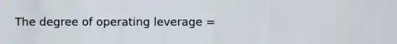 The degree of operating leverage =