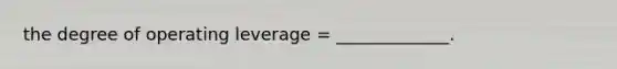 the degree of operating leverage = _____________.