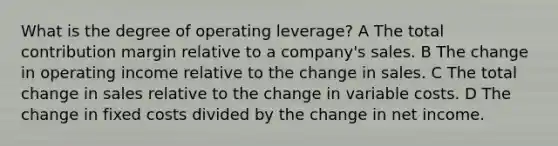 What is the degree of operating leverage? A The total contribution margin relative to a company's sales. B The change in operating income relative to the change in sales. C The total change in sales relative to the change in variable costs. D The change in fixed costs divided by the change in net income.