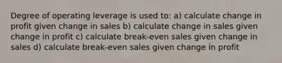 Degree of operating leverage is used to: a) calculate change in profit given change in sales b) calculate change in sales given change in profit c) calculate break-even sales given change in sales d) calculate break-even sales given change in profit