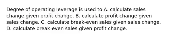 Degree of operating leverage is used to A. calculate sales change given profit change. B. calculate profit change given sales change. C. calculate break-even sales given sales change. D. calculate break-even sales given profit change.