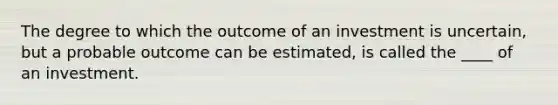 ​The degree to which the outcome of an investment is uncertain, but a probable outcome can be estimated, is called the ____ of an investment.