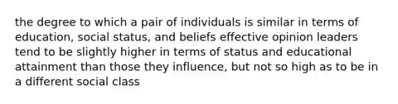 the degree to which a pair of individuals is similar in terms of education, social status, and beliefs effective opinion leaders tend to be slightly higher in terms of status and educational attainment than those they influence, but not so high as to be in a different social class