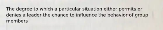 The degree to which a particular situation either permits or denies a leader the chance to influence the behavior of group members