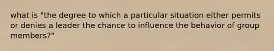 what is "the degree to which a particular situation either permits or denies a leader the chance to influence the behavior of group members?"