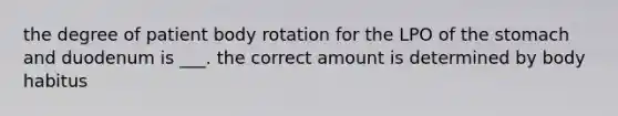 the degree of patient body rotation for the LPO of the stomach and duodenum is ___. the correct amount is determined by body habitus