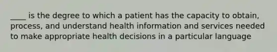 ____ is the degree to which a patient has the capacity to obtain, process, and understand health information and services needed to make appropriate health decisions in a particular language