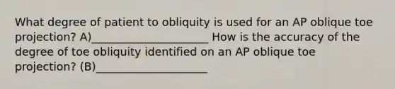 What degree of patient to obliquity is used for an AP oblique toe projection? A)_____________________ How is the accuracy of the degree of toe obliquity identified on an AP oblique toe projection? (B)____________________