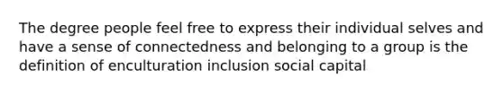 The degree people feel free to express their individual selves and have a sense of connectedness and belonging to a group is the definition of enculturation inclusion social capital