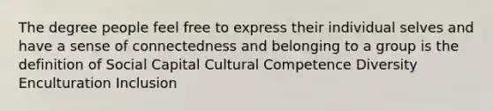 The degree people feel free to express their individual selves and have a sense of connectedness and belonging to a group is the definition of Social Capital Cultural Competence Diversity Enculturation Inclusion