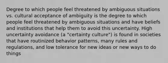 Degree to which people feel threatened by ambiguous situations vs. cultural acceptance of ambiguity is the degree to which people feel threatened by ambiguous situations and have beliefs and institutions that help them to avoid this uncertainty. High uncertainty avoidance (a "certainty culture") is found in societies that have routinized behavior patterns, many rules and regulations, and low tolerance for new ideas or new ways to do things