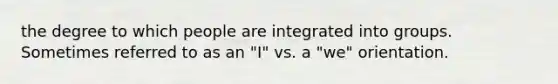 the degree to which people are integrated into groups. Sometimes referred to as an "I" vs. a "we" orientation.