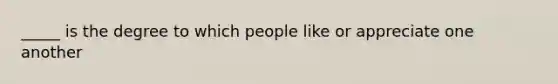 _____ is the degree to which people like or appreciate one another