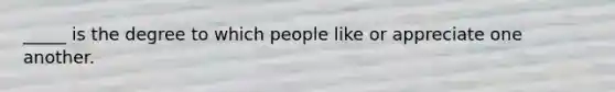 _____ is the degree to which people like or appreciate one another.