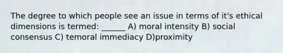 The degree to which people see an issue in terms of it's ethical dimensions is termed: ______ A) moral intensity B) social consensus C) temoral immediacy D)proximity