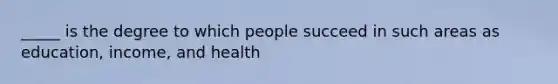 _____ is the degree to which people succeed in such areas as education, income, and health