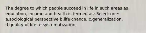 The degree to which people succeed in life in such areas as education, income and health is termed as: Select one: a.sociological perspective b.life chance. c.generalization. d.quality of life. e.systematization.