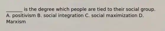 _______ is the degree which people are tied to their social group. A. positivism B. social integration C. social maximization D. Marxism