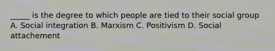 _____ is the degree to which people are tied to their social group A. Social integration B. Marxism C. Positivism D. Social attachement