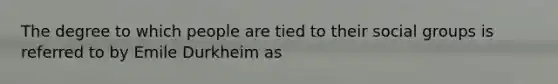 The degree to which people are tied to their social groups is referred to by Emile Durkheim as