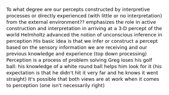 To what degree are our percepts constructed by interpretive processes or directly experienced (with little or no interpretation) from the external environment?? emphasizes the role in active construction and interpretation in arriving at a 3-D percept of the world Helmholtz advanced the notion of unconscious inference in perception His basic idea is that we infer or construct a percept based on the sensory information we are receiving and our previous knowledge and experience (top down processing) Perception is a process of problem solving Greg loses his golf ball: his knowledge of a white round ball helps him look for it (his expectation is that he didn't hit it very far and he knows it went straight) It's possible that both views are at work when it comes to perception (one isn't necessarily right)