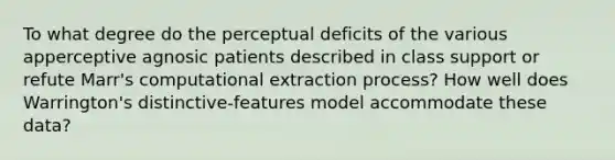 To what degree do the perceptual deficits of the various apperceptive agnosic patients described in class support or refute Marr's computational extraction process? How well does Warrington's distinctive-features model accommodate these data?