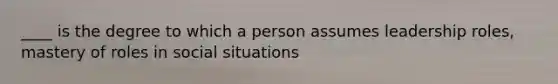 ____ is the degree to which a person assumes leadership roles, mastery of roles in social situations