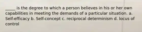 _____ is the degree to which a person believes in his or her own capabilities in meeting the demands of a particular situation. a. Self-efficacy b. Self-concept c. reciprocal determinism d. locus of control