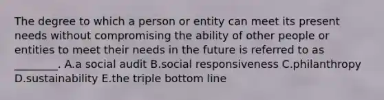 The degree to which a person or entity can meet its present needs without compromising the ability of other people or entities to meet their needs in the future is referred to as​ ________. A.a social audit B.social responsiveness C.philanthropy D.sustainability E.the triple bottom line