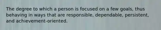 The degree to which a person is focused on a few goals, thus behaving in ways that are responsible, dependable, persistent, and achievement-oriented.