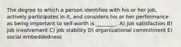 The degree to which a person identifies with his or her job, actively participates in it, and considers his or her performance as being important to self-worth is ________. A) job satisfaction B) job involvement C) job stability D) organizational commitment E) social embeddedness