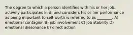 The degree to which a person identifies with his or her job, actively participates in it, and considers his or her performance as being important to self-worth is referred to as ________. A) emotional contagion B) job involvement C) job stability D) emotional dissonance E) direct action