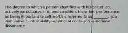 The degree to which a person identifies with his or her job, actively participates in it, and considers his or her performance as being important to self-worth is referred to as ________. -job involvement -job stability -emotional contagion -emotional dissonance