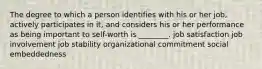 The degree to which a person identifies with his or her job, actively participates in it, and considers his or her performance as being important to self-worth is ________. job satisfaction job involvement job stability organizational commitment social embeddedness