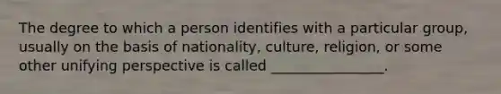 The degree to which a person identifies with a particular group, usually on the basis of nationality, culture, religion, or some other unifying perspective is called ________________.