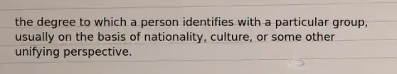 the degree to which a person identifies with a particular group, usually on the basis of nationality, culture, or some other unifying perspective.