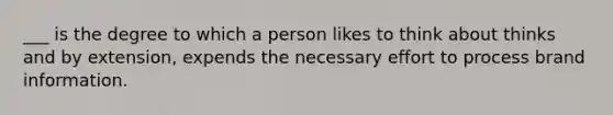 ___ is the degree to which a person likes to think about thinks and by extension, expends the necessary effort to process brand information.