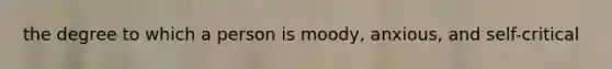 the degree to which a person is moody, anxious, and self-critical