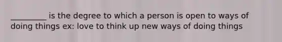 _________ is the degree to which a person is open to ways of doing things ex: love to think up new ways of doing things