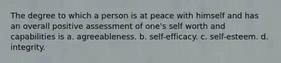 The degree to which a person is at peace with himself and has an overall positive assessment of one's self worth and capabilities is a. agreeableness. b. self-efficacy. c. self-esteem. d. integrity.