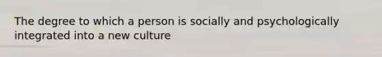 The degree to which a person is socially and psychologically integrated into a new culture