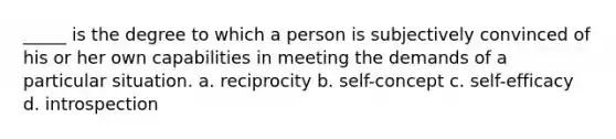 _____ is the degree to which a person is subjectively convinced of his or her own capabilities in meeting the demands of a particular situation. a. reciprocity b. self-concept c. self-efficacy d. introspection